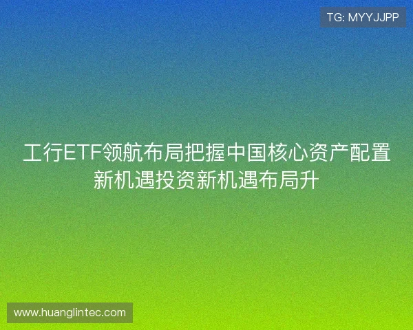 工行ETF领航布局把握中国核心资产配置新机遇投资新机遇布局升
